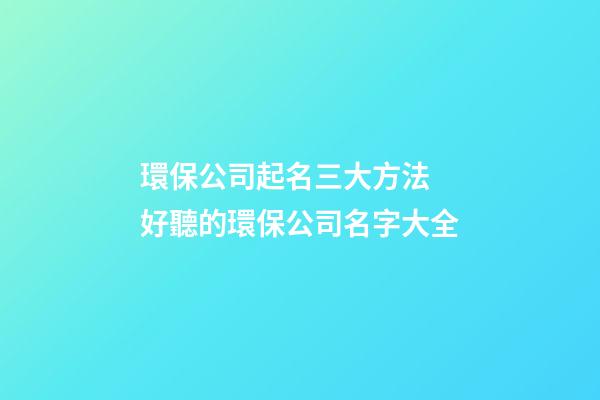 環保公司起名三大方法 好聽的環保公司名字大全-第1張-公司起名-玄機派
